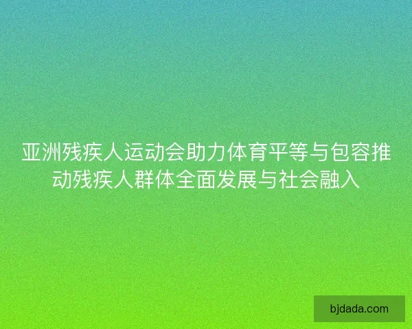 亚洲残疾人运动会助力体育平等与包容推动残疾人群体全面发展与社会融入