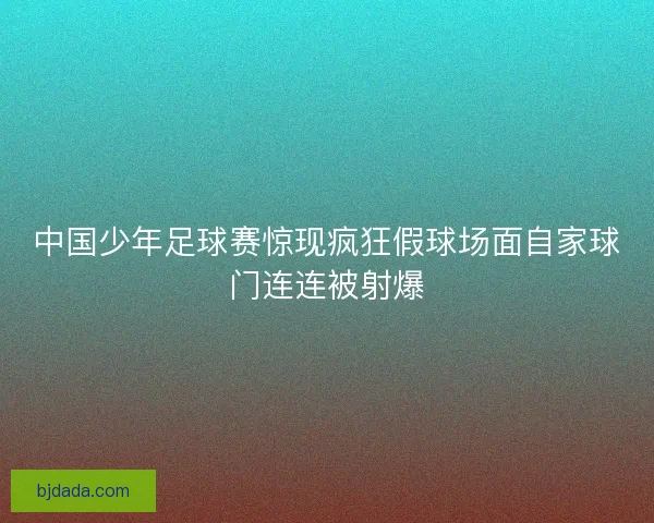 中国少年足球赛惊现疯狂假球场面自家球门连连被射爆