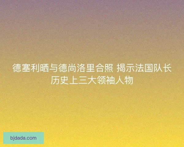 德塞利晒与德尚洛里合照 揭示法国队长历史上三大领袖人物
