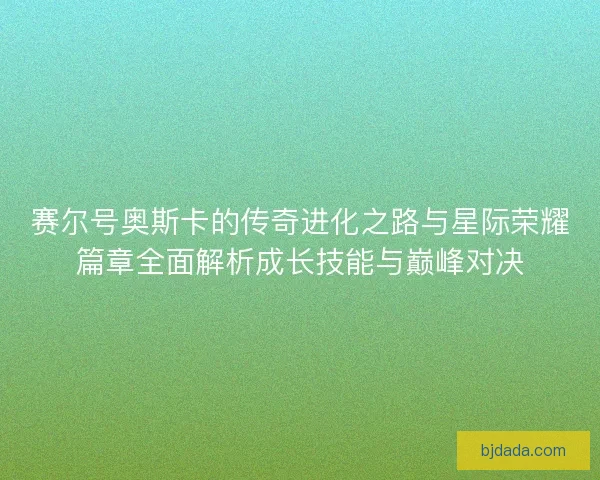 赛尔号奥斯卡的传奇进化之路与星际荣耀篇章全面解析成长技能与巅峰对决